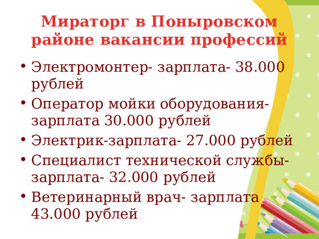 Мираторг в Поныровском районе вакансии профессий Электромонтер- зарплата- 38.000 рублей Оператор мойки оборудования- зарплата 30.000 рублей Электрик-зарплата- 27.000 рублей Специалист технической службы- зарплата- 32.000 рублей Ветеринарный врач- зарплата 43.000 рублей 