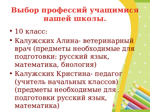 Выбор профессий учащимися нашей школы. 10 класс: Калужских Алина- ветеринарный врач (предметы необходимые для подготовки: русский язык, математика, биология) Калужских Кристина- педагог (учитель начальных классов) (предметы необходимые для подготовки русский язык, математика) 