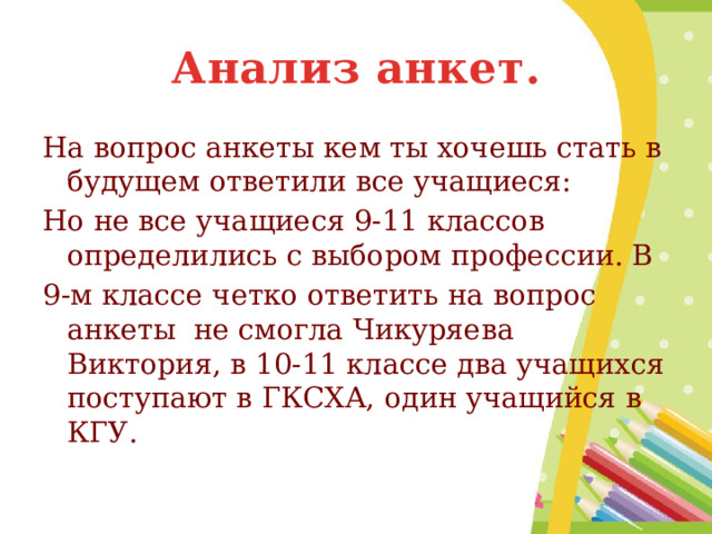 Анализ анкет. На вопрос анкеты кем ты хочешь стать в будущем ответили все учащиеся: Но не все учащиеся 9-11 классов определились с выбором профессии. В 9-м классе четко ответить на вопрос анкеты не смогла Чикуряева Виктория, в 10-11 классе два учащихся поступают в ГКСХА, один учащийся в КГУ. 