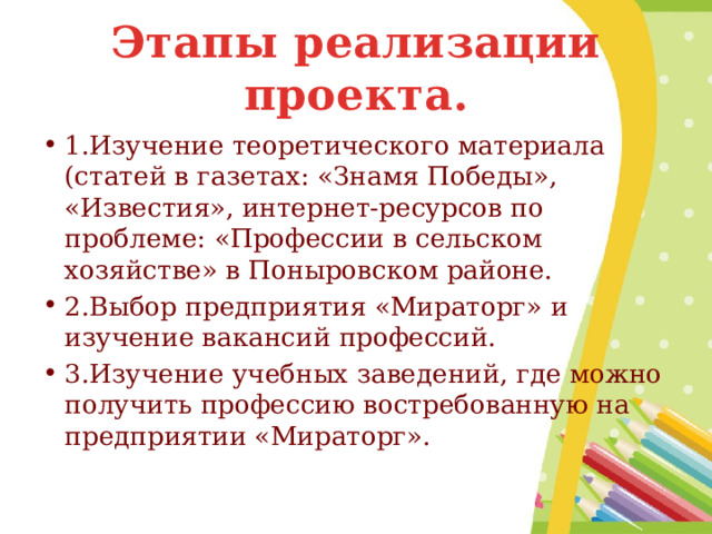 Этапы реализации проекта. 1.Изучение теоретического материала (статей в газетах: «Знамя Победы», «Известия», интернет-ресурсов по проблеме: «Профессии в сельском хозяйстве» в Поныровском районе. 2.Выбор предприятия «Мираторг» и изучение вакансий профессий. 3.Изучение учебных заведений, где можно получить профессию востребованную на предприятии «Мираторг». 