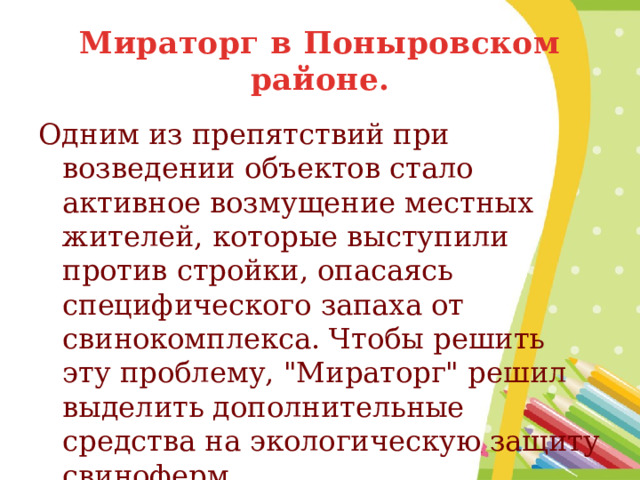 Мираторг в Поныровском районе. Одним из препятствий при возведении объектов стало активное возмущение местных жителей, которые выступили против стройки, опасаясь специфического запаха от свинокомплекса. Чтобы решить эту проблему, 