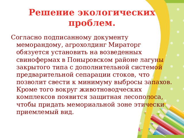 Решение экологических проблем. Согласно подписанному документу меморандому, агрохолдинг Мираторг обязуется установить на возведенных свинофермах в Поныровском районе лагуны закрытого типа с дополнительной системой предварительной сепарации стоков, что позволит свести к минимуму выбросы запахов. Кроме того вокруг животноводческих комплексов появится защитная лесополоса, чтобы придать мемориальной зоне этически приемлемый вид. 