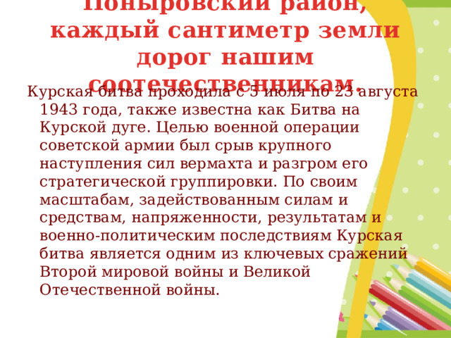 Поныровский район, каждый сантиметр земли дорог нашим соотечественникам. Курская битва проходила с 5 июля по 23 августа 1943 года, также известна как Битва на Курской дуге. Целью военной операции советской армии был срыв крупного наступления сил вермахта и разгром его стратегической группировки. По своим масштабам, задействованным силам и средствам, напряженности, результатам и военно-политическим последствиям Курская битва является одним из ключевых сражений Второй мировой войны и Великой Отечественной войны. 
