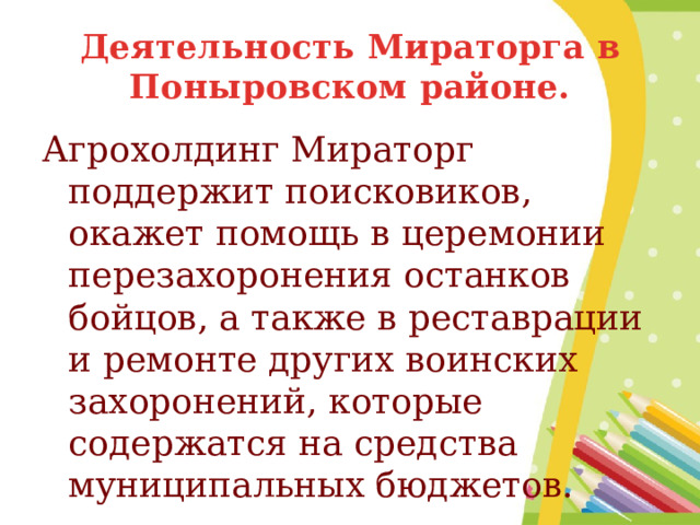 Деятельность Мираторга в Поныровском районе. Агрохолдинг Мираторг поддержит поисковиков, окажет помощь в церемонии перезахоронения останков бойцов, а также в реставрации и ремонте других воинских захоронений, которые содержатся на средства муниципальных бюджетов. 