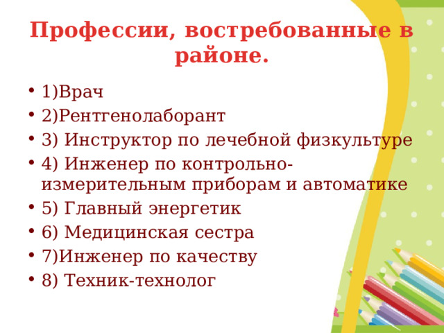 Профессии, востребованные в районе. 1)Врач 2)Рентгенолаборант 3) Инструктор по лечебной физкультуре 4) Инженер по контрольно-измерительным приборам и автоматике 5) Главный энергетик 6) Медицинская сестра 7)Инженер по качеству 8) Техник-технолог 