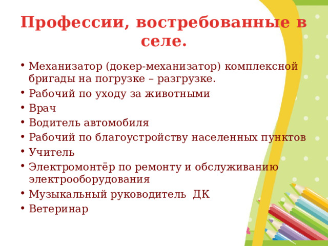 Профессии, востребованные в селе. Механизатор (докер-механизатор) комплексной бригады на погрузке – разгрузке. Рабочий по уходу за животными Врач Водитель автомобиля Рабочий по благоустройству населенных пунктов Учитель Электромонтёр по ремонту и обслуживанию электрооборудования Музыкальный руководитель ДК Ветеринар 