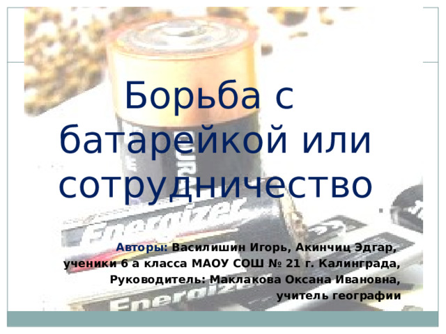Борьба с батарейкой или сотрудничество   Авторы: ​ Василишин Игорь, Акинчиц Эдгар, ученики 6 а класса МАОУ СОШ № 21 г. Калинграда, Руководитель: Маклакова Оксана Ивановна, учитель географии  