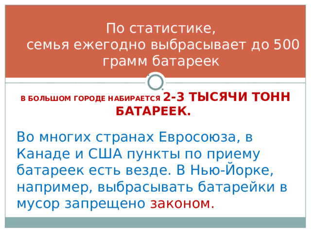 По статистике,  семья ежегодно выбрасывает до 500 грамм батареек В БОЛЬШОМ ГОРОДЕ НАБИРАЕТСЯ 2-3 ТЫСЯЧИ ТОНН БАТАРЕЕК.  Во многих странах Евросоюза, в Канаде и США пункты по приему батареек есть везде. В Нью-Йорке, например, выбрасывать батарейки в мусор запрещено законом. 