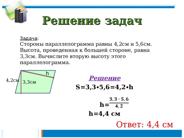 Решение задач Задача : Стороны параллелограмма равны 4,2см и 5,6см. Высота, проведенная к большей стороне, равна 3,3см. Вычислите вторую высоту этого параллелограмма.  Решение S=3,3∙5,6=4,2∙h  h= h=4,4 см Ответ: 4,4 см h 3,3см  4,2см 
