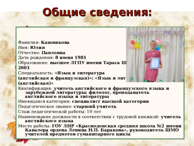 Общие сведения:   Фамилия: Кашникова Имя: Юлия Отчество: Павловна Дата рождения: 8 июня 1981 Образование: в ысшее ЛГПУ имени Тараса Шевченко, 2003 Специальность: «Язык и литература (английская и французская)»; «Язык и литература (английская)» Квалификация: учитель английского и французского языка и зарубежной литературы; филолог, преподаватель английского языка и литературы Имеющаяся категория: специалист высшей категории Педагогическое звание: старший учитель Стаж педагогической работы: 19 лет Наименование должности в соответствии с трудовой книжкой: учитель английского языка Место работы: ГОУ ЛНР «Краснодонская средняя школа №2 имени Кавалера ордена Ленина Н.П. Баракова», руководитель ШМО учителей предметов гуманитарного цикла     