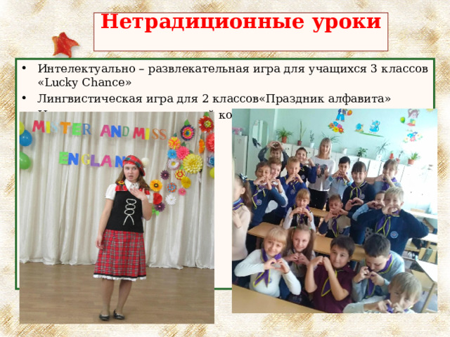 Нетрадиционные уроки   Интелектуально – развлекательная игра для учащихся 3 классов « Lucky Chance» Лингвистическая игра для 2 классов«Праздник алфавита» Интеллектуально-творческий конкурс «Mr. and Mrs. England»; (6-9 классы); 