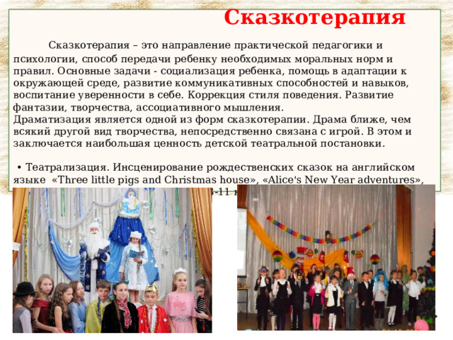  Сказкотерапия   Сказкотерапия – это направление практической педагогики и психологии, способ передачи ребенку необходимых моральных норм и правил. Основные задачи - социализация ребенка, помощь в адаптации к окружающей среде, развитие коммуникативных способностей и навыков, воспитание уверенности в себе. Коррекция стиля поведения. Развитие фантазии, творчества, ассоциативного мышления.  Драматизация является одной из форм сказкотерапии. Драма ближе, чем всякий другой вид творчества, непосредственно связана с игрой. В этом и заключается наибольшая ценность детской театральной постановки.    •  Театрализация. Инсценирование рождественских сказок на английском языке « Three little pigs and Christmas house », «Alice's New Year adventures», « Lazy Little Princess and New Year » (3-11 классы ) 