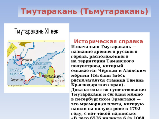 Тмутаракань (Тьмутаракань) Историческая справка Изначально Тмутаракань — название древнего русского города, расположенного на территории Таманского полуострова, который омывается Чёрным и Азовским морями (сегодня здесь располагается станица Тамань Краснодарского края). Доказательство существования Тмутаракани и сегодня можно в петербургском Эрмитаже — это мраморная плита, которую нашли на полуострове в 1792 году, с вот такой надписью: «В лето 6576 индикта 6 (в 1068 году) князь Глеб мерил море по лёду от Тьмуторокана до Корчева (Керчи) 14 000 сажень» . 