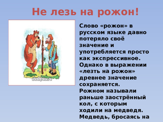 Не лезь на рожон! Слово «рожон» в русском языке давно потеряло своё значение и употребляется просто как экспрессивное. Однако в выражении «лезть на рожон» древнее значение сохраняется. Рожном называли раньше заострённый кол, с которым ходили на медведя. Медведь, бросаясь на человека, попадал на выставленный вперёд рожон и погибал.  