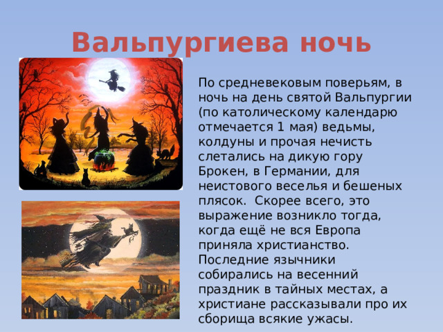 Вальпургиева ночь По средневековым поверьям, в ночь на день святой Вальпургии (по католическому календарю отмечается 1 мая) ведьмы, колдуны и прочая нечисть слетались на дикую гору Брокен, в Германии, для неистового веселья и бешеных плясок. Скорее всего, это выражение возникло тогда, когда ещё не вся Европа приняла христианство. Последние язычники собирались на весенний праздник в тайных местах, а христиане рассказывали про их сборища всякие ужасы. 