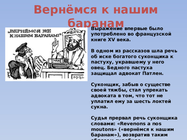 Вернёмся к нашим баранам Выражение впервые было употреблено во французской книге XV века.  В одном из рассказов шла речь об иске богатого суконщика к пастуху, укравшему у него овец. Бедного пастуха защищал адвокат Патлен.  Суконщик, забыв о существе своей тяжбы, стал упрекать адвоката в том, что тот не уплатил ему за шесть локтей сукна.  Судья прервал речь суконщика словами: «Revenons а nos moutons» («вернёмся к нашим баранам»), возвратив таким образом судебное разбирательство в нужное направление. 