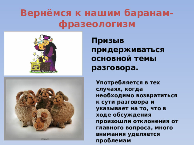 Вернёмся к нашим баранам-фразеологизм Призыв придерживаться основной темы разговора. Употребляется в тех случаях, когда необходимо возвратиться к сути разговора и указывает на то, что в ходе обсуждения произошли отклонения от главного вопроса, много внимания уделяется проблемам второстепенным или вообще не связанным с главной темой. 