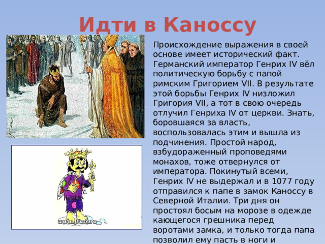 Идти в Каноссу Происхождение выражения в своей основе имеет исторический факт. Германский император Генрих IV вёл политическую борьбу с папой римским Григорием VII. В результате этой борьбы Генрих IV низложил Григория VII, а тот в свою очередь отлучил Генриха IV от церкви. Знать, боровшаяся за власть, воспользовалась этим и вышла из подчинения. Простой народ, взбудораженный проповедями монахов, тоже отвернулся от императора. Покинутый всеми, Генрих IV не выдержал и в 1077 году отправился к папе в замок Каноссу в Северной Италии. Три дня он простоял босым на морозе в одежде кающегося грешника перед воротами замка, и только тогда папа позволил ему пасть в ноги и получить прощение. 
