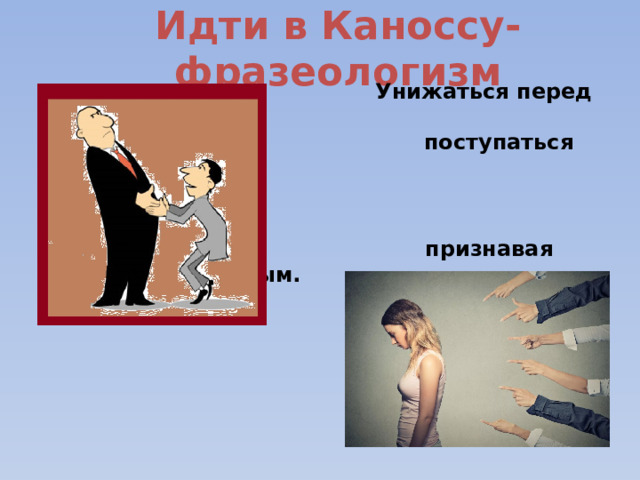 Идти в Каноссу-фразеологизм  Унижаться перед кем-либо,  поступаться своей гордостью,    признавая себя побеждённым. 