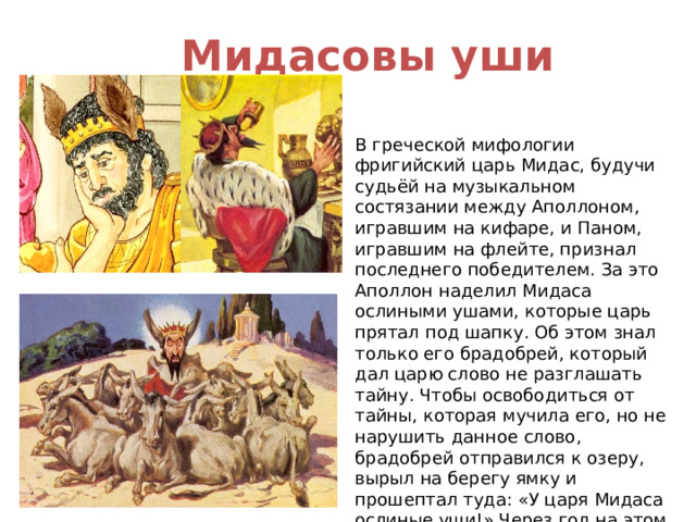Мидасовы уши В греческой мифологии фригийский царь Мидас, будучи судьёй на музыкальном состязании между Аполлоном, игравшим на кифаре, и Паном, игравшим на флейте, признал последнего победителем. За это Аполлон наделил Мидаса ослиными ушами, которые царь прятал под шапку. Об этом знал только его брадобрей, который дал царю слово не разглашать тайну. Чтобы освободиться от тайны, которая мучила его, но не нарушить данное слово, брадобрей отправился к озеру, вырыл на берегу ямку и прошептал туда: «У царя Мидаса ослиные уши!» Через год на этом месте вырос тростник, который постоянно шептал те же слова. Таким образом открылась тайна царя. 