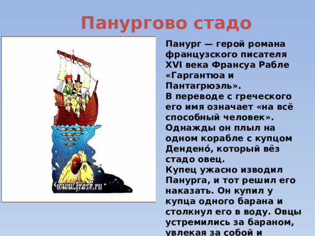 Панургово стадо Панург — герой романа французского писателя XVI века Франсуа Рабле «Гаргантюа и Пантагрюэль». В переводе с греческого его имя означает «на всё способный человек». Однажды он плыл на одном корабле с купцом Дендено́, который вёз стадо овец. Купец ужасно изводил Панурга, и тот решил его наказать. Он купил у купца одного барана и столкнул его в воду. Овцы устремились за бараном, увлекая за собой и хозяина, купца Дендено. 