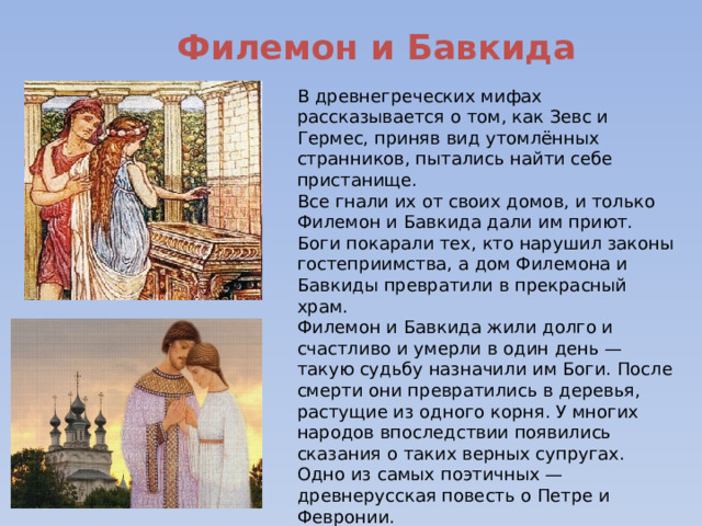 Филемон и Бавкида В древнегреческих мифах рассказывается о том, как Зевс и Гермес, приняв вид утомлённых странников, пытались найти себе пристанище. Все гнали их от своих домов, и только Филемон и Бавкида дали им приют. Боги покарали тех, кто нарушил законы гостеприимства, а дом Филемона и Бавкиды превратили в прекрасный храм. Филемон и Бавкида жили долго и счастливо и умерли в один день — такую судьбу назначили им Боги. После смерти они превратились в деревья, растущие из одного корня. У многих народов впоследствии появились сказания о таких верных супругах. Одно из самых поэтичных — древнерусская повесть о Петре и Февронии. 