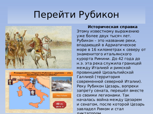 Перейти Рубикон  Историческая справка Этому известному выражению уже более двух тысяч лет. Рубикон – это название реки, впадающей в Адриатическое море в 16 километрах к северу от знаменитого итальянского курорта Римини. До 42 года до н.э. эта река служила границей между Италией и римской провинцией Цизальпийской Галлией (территория современной северной Италии). Реку Рубикон Цезарь, вопреки запрету сената, перешёл вместе со своими легионами. Так началась война между Цезарем и сенатом, после которой Цезарь завладел Римом и стал диктатором. 