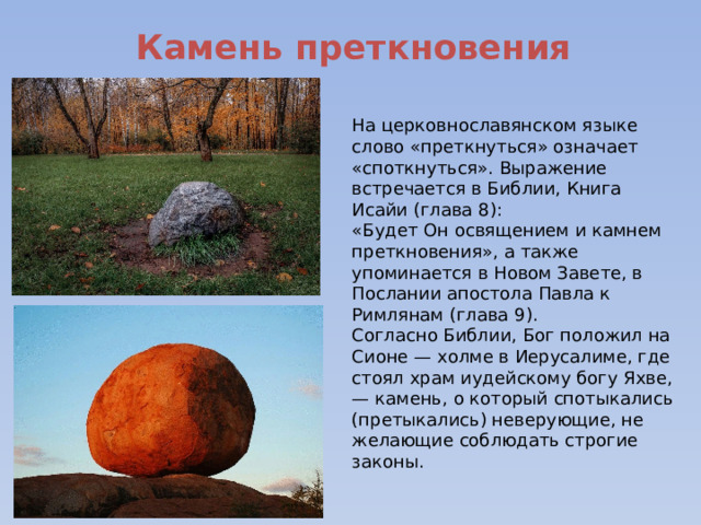  Камень преткновения На церковнославянском языке слово «преткнуться» означает «споткнуться». Выражение встречается в Библии, Книга Исайи (глава 8): «Будет Он освящением и камнем преткновения», а также упоминается в Новом Завете, в Послании апостола Павла к Римлянам (глава 9). Согласно Библии, Бог положил на Сионе — холме в Иерусалиме, где стоял храм иудейскому богу Яхве, — камень, о который спотыкались (претыкались) неверующие, не желающие соблюдать строгие законы. 