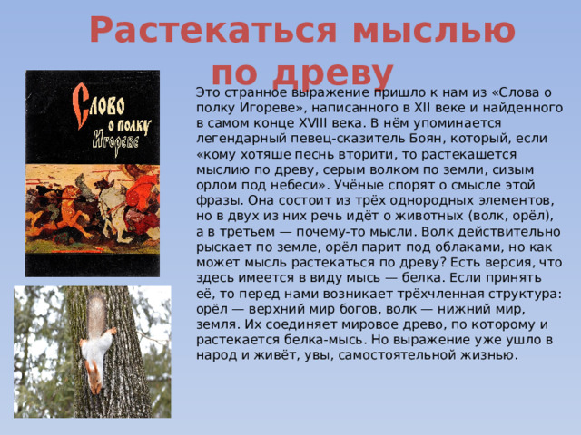 Растекаться мыслью по древу Это странное выражение пришло к нам из «Слова о полку Игореве», написанного в XII веке и найденного в самом конце XVIII века. В нём упоминается легендарный певец-сказитель Боян, который, если «кому хотяше песнь вторити, то растекашется мыслию по древу, серым волком по земли, сизым орлом под небеси». Учёные спорят о смысле этой фразы. Она состоит из трёх однородных элементов, но в двух из них речь идёт о животных (волк, орёл), а в третьем — почему-то мысли. Волк действительно рыскает по земле, орёл парит под облаками, но как может мысль растекаться по древу? Есть версия, что здесь имеется в виду мысь — белка. Если принять её, то перед нами возникает трёхчленная структура: орёл — верхний мир богов, волк — нижний мир, земля. Их соединяет мировое древо, по которому и растекается белка-мысь. Но выражение уже ушло в народ и живёт, увы, самостоятельной жизнью. 