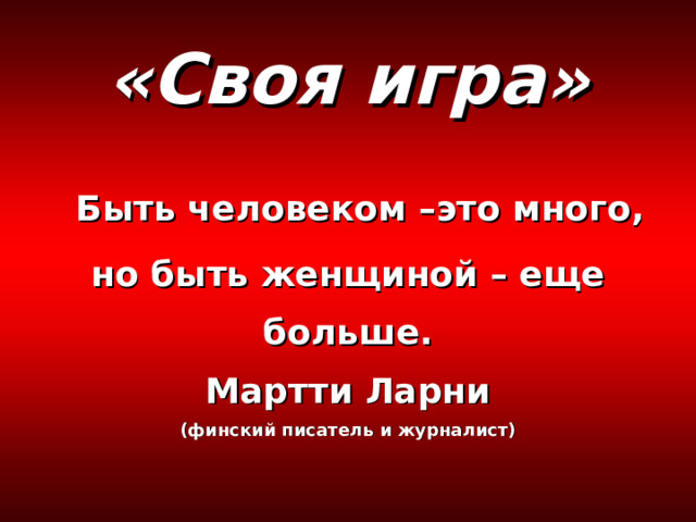 «Своя игра»   Быть человеком –это много, но быть женщиной – еще больше.  Мартти Ларни  (финский писатель и журналист) 
