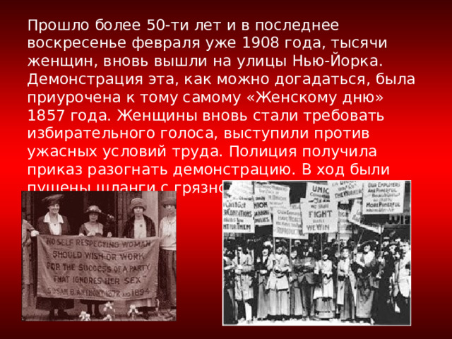         Прошло более 50-ти лет и в последнее воскресенье февраля уже 1908 года, тысячи женщин, вновь вышли на улицы Нью-Йорка. Демонстрация эта, как можно догадаться, была приурочена к тому самому «Женскому дню» 1857 года. Женщины вновь стали требовать избирательного голоса, выступили против ужасных условий труда. Полиция получила приказ разогнать демонстрацию. В ход были пущены шланги с грязной ледяной водой.   