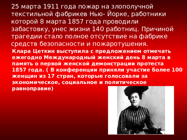     25 марта 1911 года пожар на злополучной текстильной фабрикев Нью- Йорке, работники которой 8 марта 1857 года проводили забастовку, унес жизни 140 работниц. Причиной трагедии стало полное отсутствие на фабрике средств безопасности и пожаротушения.    Клара Цеткин выступила с предложением отмечать ежегодно Международный женский день 8 марта в память о первой женской демонстрации протеста 1857 года. ( В конференции приняли участие более 100 женщин из 17 стран, которые голосовали за экономическое, социальное и политическое равноправие) 