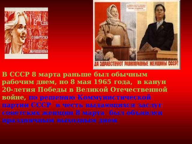   В СССР 8 марта раньше был обычным рабочим днем, но 8 мая 1965 года, в канун 20-летия Победы в Великой Отечественной войне, по решению Коммунистической партии СССР в честь выдающихся заслуг советских женщин 8 марта был объявлен праздничным выходным днем 
