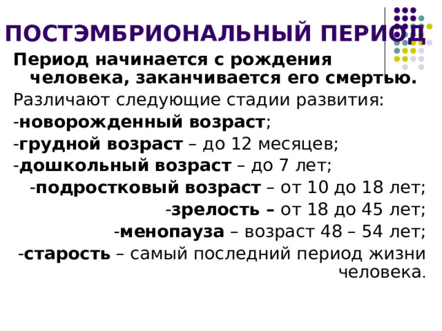 ПОСТЭМБРИОНАЛЬНЫЙ ПЕРИОД Период начинается с рождения человека, заканчивается его смертью. Различают следующие стадии развития: - новорожденный  возраст ; - грудной  возраст – до 12 месяцев; - дошкольный  возраст – до 7 лет; - подростковый  возраст – от 10 до 18 лет; - зрелость – от 18 до 45 лет; - менопауза – возраст 48 – 54 лет; - старость – самый последний период жизни человека . 