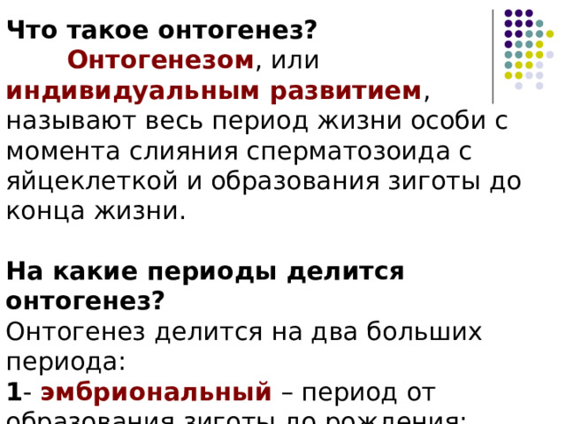Что такое онтогенез?  Онтогенезом , или индивидуальным развитием , называют весь период жизни особи с момента слияния сперматозоида с яйцеклеткой и образования зиготы до конца жизни. На какие периоды делится онтогенез? Онтогенез делится на два больших периода: 1 - эмбриональный – период от образования зиготы до рождения; 2 - постэмбриональный – от рождения до конца жизни.  