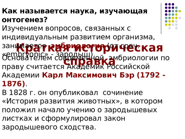 Как называется наука, изучающая онтогенез? Изучением вопросов, связанных с индивидуальным развитием организма, занимается эмбриология (от греч. «embryonic» - зародыш). Краткая историческая справка Основателем современной эмбриологии по праву считается Академик Российской Академии Карл Максимович Бэр (1792 -1876) . В 1828 г. он опубликовал сочинение «История развития животных», в котором положил начало учению о зародышевых листках и сформулировал закон зародышевого сходства. 