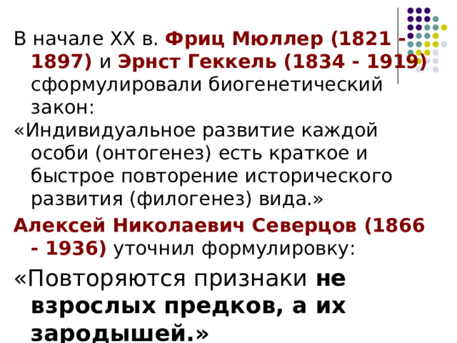 В начале ХХ в. Фриц Мюллер (1821 - 1897) и Эрнст Геккель (1834 - 1919) сформулировали биогенетический закон: «Индивидуальное развитие каждой особи (онтогенез) есть краткое и быстрое повторение исторического развития (филогенез) вида.» Алексей Николаевич Северцов (1866 - 1936) уточнил формулировку: «Повторяются признаки не взрослых предков, а их зародышей.»  
