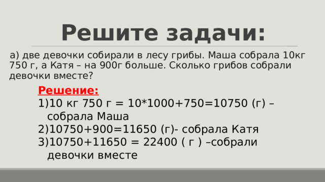 Решите задачи: а) две девочки собирали в лесу грибы. Маша собрала 10кг 750 г, а Катя – на 900г больше. Сколько грибов собрали девочки вместе? Решение: 10 кг 750 г = 10*1000+750=10750 (г) – собрала Маша 10750+900=11650 (г)- собрала Катя 10750+11650 = 22400 ( г ) –собрали девочки вместе 
