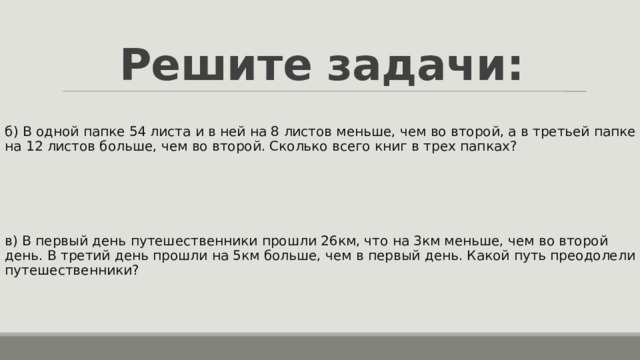 Решите задачи: б) В одной папке 54 листа и в ней на 8 листов меньше, чем во второй, а в третьей папке на 12 листов больше, чем во второй. Сколько всего книг в трех папках? в) В первый день путешественники прошли 26км, что на 3км меньше, чем во второй день. В третий день прошли на 5км больше, чем в первый день. Какой путь преодолели путешественники? 