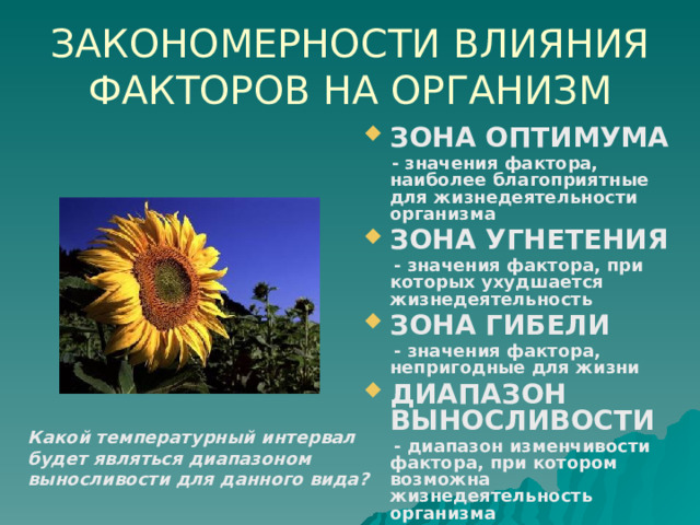 ЗАКОНОМЕРНОСТИ ВЛИЯНИЯ ФАКТОРОВ НА ОРГАНИЗМ ЗОНА ОПТИМУМА  - значения фактора, наиболее благоприятные для жизнедеятельности организма ЗОНА УГНЕТЕНИЯ  - значения фактора, при которых ухудшается жизнедеятельность ЗОНА ГИБЕЛИ  - значения фактора, непригодные для жизни ДИАПАЗОН ВЫНОСЛИВОСТИ  - диапазон изменчивости фактора, при котором возможна жизнедеятельность организма Какой температурный интервал будет являться диапазоном выносливости для данного вида? 