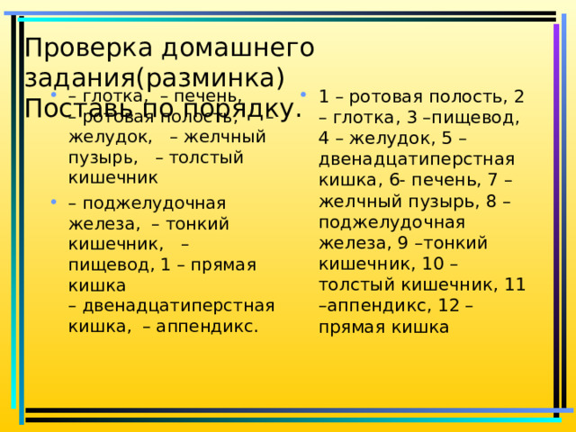 Проверка домашнего задания(разминка)  Поставь по порядку.      – глотка, – печень,  – ротовая полость,  – желудок,  – желчный пузырь,  – толстый кишечник – поджелудочная железа, – тонкий кишечник,  – пищевод, 1 – прямая кишка – двенадцатиперстная кишка, – аппендикс.   1 – ротовая полость, 2 – глотка, 3 –пищевод, 4 – желудок, 5 –двенадцатиперстная кишка, 6- печень, 7 –желчный пузырь, 8 –поджелудочная железа, 9 –тонкий кишечник, 10 – толстый кишечник, 11 –аппендикс, 12 –прямая кишка   