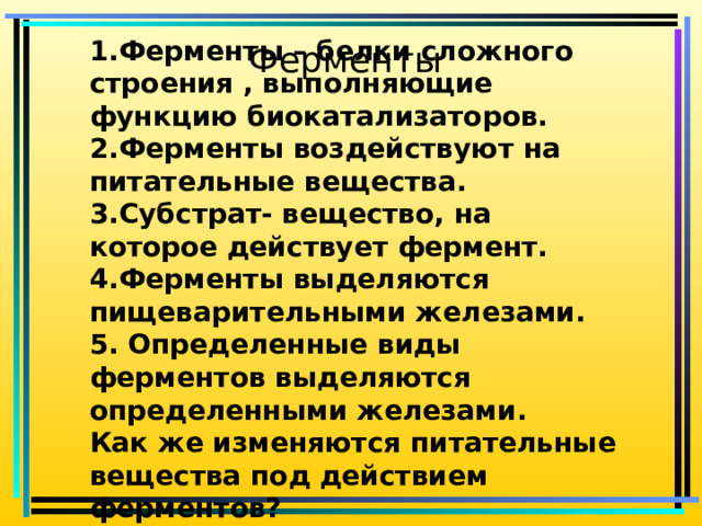 1.Ферменты – белки сложного строения , выполняющие функцию биокатализаторов. 2.Ферменты воздействуют на питательные вещества. 3.Субстрат- вещество, на которое действует фермент. 4.Ферменты выделяются пищеварительными железами. 5. Определенные виды ферментов выделяются определенными железами. Как же изменяются питательные вещества под действием ферментов? Ферменты 