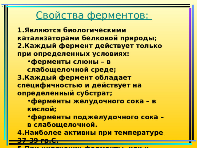 : Свойства ферментов:   Являются биологическими катализаторами белковой природы; Каждый фермент действует только при определенных условиях: ферменты слюны – в слабощелочной среде; ферменты слюны – в слабощелочной среде; Каждый фермент обладает специфичностью и действует на определенный субстрат; ферменты желудочного сока – в кислой; ферменты поджелудочного сока – в слабощелочной. ферменты желудочного сока – в кислой; ферменты поджелудочного сока – в слабощелочной. Наиболее активны при температуре 37-39 гр.С. При кипячении ферменты, как и другие белки, свертываются и теряют свою активность 
