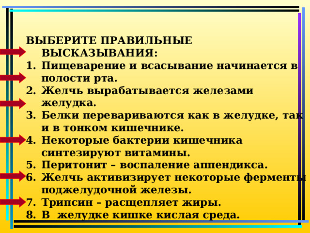 ВЫБЕРИТЕ ПРАВИЛЬНЫЕ ВЫСКАЗЫВАНИЯ: Пищеварение и всасывание начинается в полости рта. Желчь вырабатывается железами желудка. Белки перевариваются как в желудке, так и в тонком кишечнике. Некоторые бактерии кишечника синтезируют витамины. Перитонит – воспаление аппендикса. Желчь активизирует некоторые ферменты поджелудочной железы. Трипсин – расщепляет жиры. В желудке кишке кислая среда.  Ферменты- это биологические катализаторы    