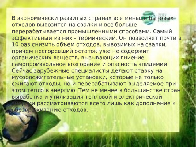  В экономически развитых странах все меньше бытовых отходов вывозится на свалки и все больше перерабатывается промышленными способами. Самый эффективный из них - термический. Он позволяет почти в 10 раз снизить объем отходов, вывозимых на свалки, причем несгоревший остаток уже не содержит органических веществ, вызывающих гниение, самопроизвольное возгорание и опасность эпидемий.  Сейчас зарубежные специалисты делают ставку на мусоросжигательные установки, которые не только сжигают отходы, но и перерабатывают выделяемое при этом тепло в энергию. Тем не менее в большинстве стран выработка и утилизация тепловой и электрической энергии рассматриваются всего лишь как дополнение к обезвреживанию отходов.    