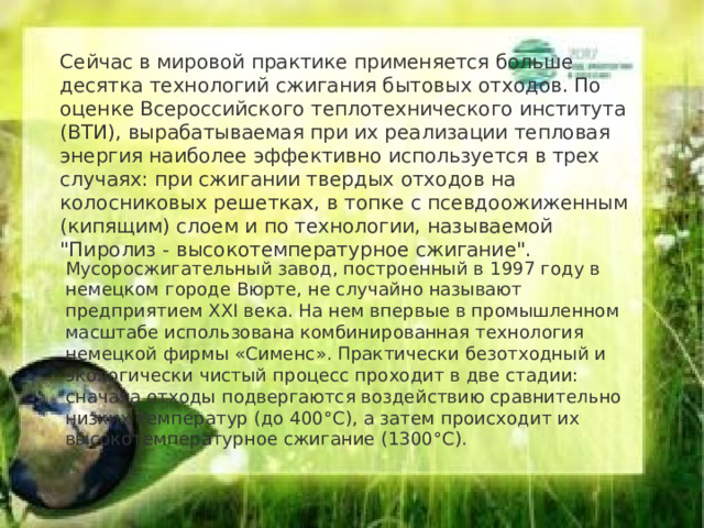 Сейчас в мировой практике применяется больше десятка технологий сжигания бытовых отходов. По оценке Всероссийского теплотехнического института (ВТИ), вырабатываемая при их реализации тепловая энергия наиболее эффективно используется в трех случаях: при сжигании твердых отходов на колосниковых решетках, в топке с псевдоожиженным (кипящим) слоем и по технологии, называемой 