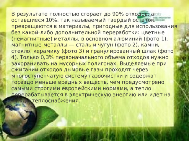 В результате полностью сгорает до 90% отходов, а оставшиеся 10%, так называемый твердый остаток, превращаются в материалы, пригодные для использования без какой-либо дополнительной переработки: цветные (немагнитные) металлы, в основном алюминий (фото 1), магнитные металлы — сталь и чугун (фото 2), камни, стекло, керамику (фото 3) и гранулированный шлак (фото 4). Только 0,3% первоначального объема отходов нужно захоранивать на мусорных полигонах. Выделяемые при сжигании отходов дымовые газы проходят через многоступенчатую систему газоочистки и содержат гораздо меньше вредных веществ, чем предусмотрено самыми строгими европейскими нормами, а тепло перерабатывается в электрическую энергию или идет на нужды теплоснабжения.     