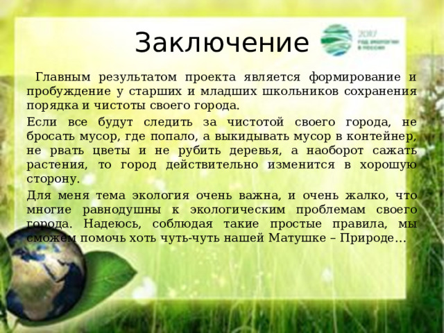 Заключение  Главным результатом проекта является формирование и пробуждение у старших и младших школьников сохранения порядка и чистоты своего города. Если все будут следить за чистотой своего города, не бросать мусор, где попало, а выкидывать мусор в контейнер, не рвать цветы и не рубить деревья, а наоборот сажать растения, то город действительно изменится в хорошую сторону. Для меня тема экология очень важна, и очень жалко, что многие равнодушны к экологическим проблемам своего города. Надеюсь, соблюдая такие простые правила, мы сможем помочь хоть чуть-чуть нашей Матушке – Природе… 