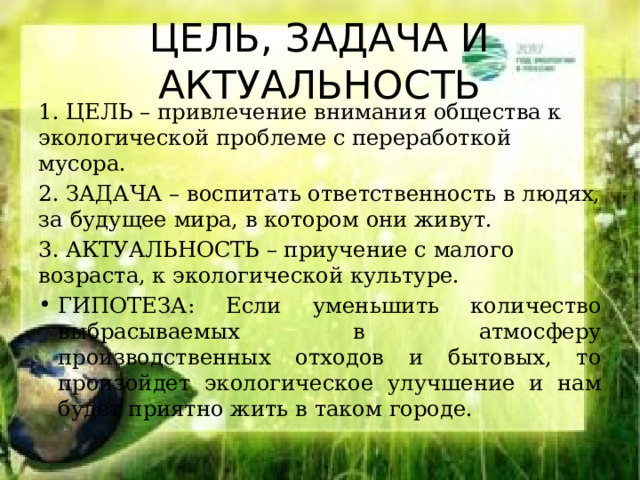 ЦЕЛЬ, ЗАДАЧА И АКТУАЛЬНОСТЬ 1. ЦЕЛЬ – привлечение внимания общества к экологической проблеме с переработкой мусора. 2. ЗАДАЧА – воспитать ответственность в людях, за будущее мира, в котором они живут. 3. АКТУАЛЬНОСТЬ – приучение с малого возраста, к экологической культуре. ГИПОТЕЗА: Если уменьшить количество выбрасываемых в атмосферу производственных отходов и бытовых, то произойдет экологическое улучшение и нам будет приятно жить в таком городе. 
