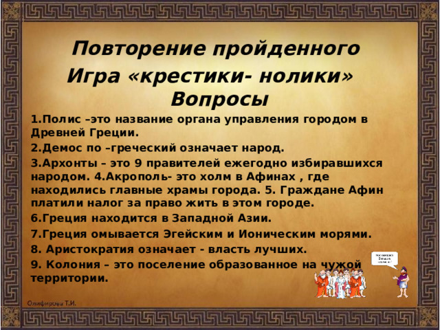 Повторение пройденного Игра «крестики- нолики»  Вопросы 1.Полис –это название органа управления городом в Древней Греции. 2.Демос по –греческий означает народ. 3.Архонты – это 9 правителей ежегодно избиравшихся народом. 4.Акрополь- это холм в Афинах , где находились главные храмы города. 5. Граждане Афин платили налог за право жить в этом городе. 6.Греция находится в Западной Азии. 7.Греция омывается Эгейским и Ионическим морями. 8. Аристократия означает - власть лучших. 9. Колония – это поселение образованное на чужой территории.  